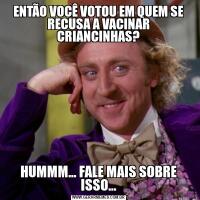 ENTÃO VOCÊ VOTOU EM QUEM SE RECUSA A VACINAR CRIANCINHAS?HUMMM... FALE MAIS SOBRE ISSO...
