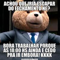 ACHOU QUE IRIA ESCAPAR DO FECHAMENTO NE? BORA TRABALHAR PORQUE AS 18:00 HS AINDA É CEDO PRA IR EMBORA! KKKK