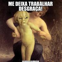 ME DEIXA TRABALHAR DESGRAÇA!
