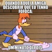 QUANDO AQUELA AMIGA DESCOBRIR QUÊ EU TENHO FOFOCA:UM MINUTO DEPOIS.