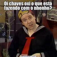 Oi chaves oxi o que está fazendo com o nhonho?