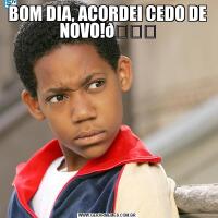 BOM DIA, ACORDEI CEDO DE NOVO!