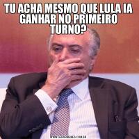 TU ACHA MESMO QUE LULA IA GANHAR NO PRIMEIRO TURNO?