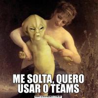 ME SOLTA, QUERO USAR O TEAMS