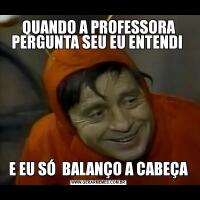 QUANDO A PROFESSORA PERGUNTA SEU EU ENTENDI E EU SÓ  BALANÇO A CABEÇA