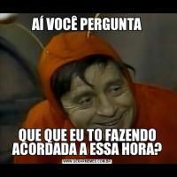 AÍ VOCÊ PERGUNTAQUE QUE EU TO FAZENDO ACORDADA A ESSA HORA?