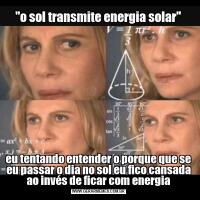 ''o sol transmite energia solar''eu tentando entender o porque que se eu passar o dia no sol eu fico cansada ao invés de ficar com energia