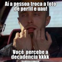 Aí a pessoa troca a foto de perfil e uau!Você  percebe a decadência kkkk 
