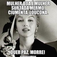 MULHER BOA É MULHER SURTADA MERMO, CIUMENTA, LOUCONA.QUER PAZ, MORRE! 
