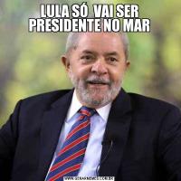 LULA SÓ  VAI SER PRESIDENTE NO MAR