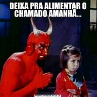 DEIXA PRA ALIMENTAR O CHAMADO AMANHÃ...