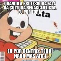 QUANDO A PROFESSORA FALA DA CULTURA RENASCENTISTA. EU POR FORA:EU POR DENTRO: TENDI NADA MAS ATA:)