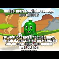 amigo, morar sozinho começa aos poucosse você for esperar ter tudo antes de sair da casa deles, você não vai sair da casa deles nem quando tiver 60 anos