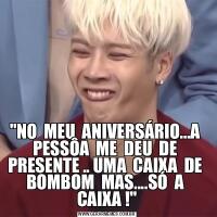 &QUOT;NO  MEU  ANIVERSÁRIO...A  PESSÔA  ME  DEU  DE  PRESENTE .. UMA  CAIXA  DE  BOMBOM  MAS....SÓ  A  CAIXA !&QUOT;
