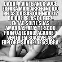 DAQUI A VINTE ANOS VOCÊ ESTARÁ MAIS ARREPENDIDO PELAS COISAS QUE NÃO FEZ DO QUE PELAS QUE FEZ. ENTÃO SOLTE SUAS AMARRAS. AFASTE-SE DO PORTO SEGURO. AGARRE O VENTO EM SUAS VELAS. EXPLORE. SONHE. DESCUBRA.

