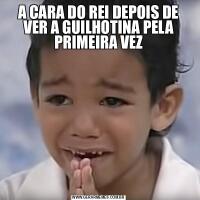 A CARA DO REI DEPOIS DE VER A GUILHOTINA PELA PRIMEIRA VEZ