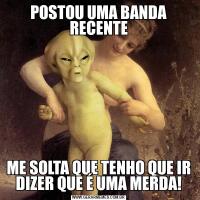 POSTOU UMA BANDA RECENTEME SOLTA QUE TENHO QUE IR DIZER QUE É UMA MERDA!