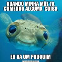 QUANDO MINHA MÂE TA COMENDO ALGUMA  COISAEU DA UM POUQUIM