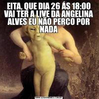 EITA, QUE DIA 26 ÁS 18:00 VAI TER A LIVE DA ANGELINA ALVES EU NÃO PERCO POR NADA