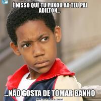 É NISSO QUE TU PUXOU AO TEU PAI ADILTON......NÃO GOSTA DE TOMAR BANHO