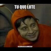 TU QUE LUTE 