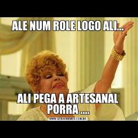 ALE NUM ROLE LOGO ALI...ALI PEGA A ARTESANAL PORRA ....