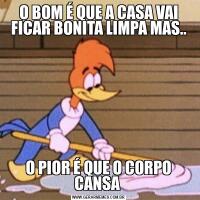 O BOM É QUE A CASA VAI FICAR BONITA LIMPA MAS..O PIOR É QUE O CORPO CANSA 
