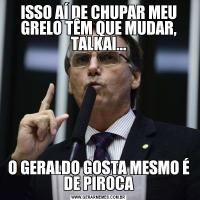 ISSO AÍ DE CHUPAR MEU GRELO TÊM QUE MUDAR, TALKAI...O GERALDO GOSTA MESMO É DE PIROCA