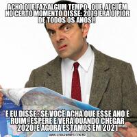ACHO QUE FAZ ALGUM TEMPO,  QUE  ALGUÉM NO CERTO MOMENTO DISSE: 2019 ERA O PIOR DE TODOS OS ANOS ! E EU DISSE : SE VOCÊ ACHA QUE ESSE ANO É RUIM . ESPERE E VERÁ QUANDO CHEGAR 2020. E AGORA ESTAMOS EM 2021