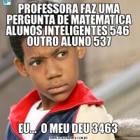 PROFESSORA FAZ UMA PERGUNTA DE MATEMATICA ALUNOS INTELIGENTES 546  OUTRO ALUNO 537EU...  O MEU DEU 3463 