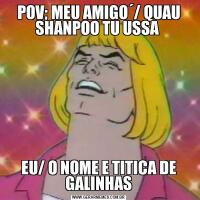 POV; MEU AMIGO´/ QUAU SHANPOO TU USSA EU/ O NOME E TITICA DE GALINHAS