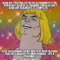 ACHA QUE PROCURA OUTRO RELACIONAMENTO POR DIVERSÃO? ALÉM DE SE ENGANAR COM ALGO QUE ACHA QUE REALMENTE TE COMPLETA....SEUS COLEGUINHAS RIEM E MUITO DE VOCÊ FAZENDO SUAS DECLARAÇÕES DE AMOR DIÁRIAS... ATÉ A PRÓXIMA! 