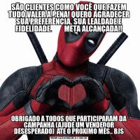SÃO CLIENTES COMO VOCÊ QUE FAZEM TUDO VALER A PENA! QUERO AGRADECER SUA PREFERÊNCIA, SUA LEALDADE E FIDELIDADE.         META ALCANÇADA!!OBRIGADO A TODOS QUE PARTICIPARAM DA CAMPANHA (AJUDE UM VENDEDOR DESESPERADO)  ATE O PRÓXIMO MÊS.. BJS