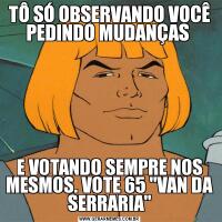 TÔ SÓ OBSERVANDO VOCÊ PEDINDO MUDANÇAS E VOTANDO SEMPRE NOS MESMOS. VOTE 65 