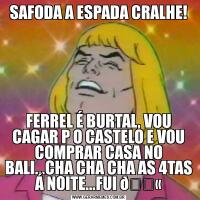 SAFODA A ESPADA CRALHE!FERREL É BURTAL, VOU CAGAR P O CASTELO E VOU COMPRAR CASA NO BALI...CHA CHA CHA AS 4TAS Á NOITE...FUI 