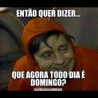 ENTÃO QUER DIZER...QUE AGORA TODO DIA É DOMINGO?