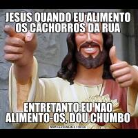 JESUS QUANDO EU ALIMENTO OS CACHORROS DA RUAENTRETANTO EU NAO ALIMENTO-OS, DOU CHUMBO