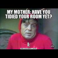 MY MOTHER: HAVE YOU TIDIED YOUR ROOM YET?
I: