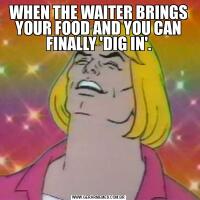 WHEN THE WAITER BRINGS YOUR FOOD AND YOU CAN FINALLY 'DIG IN'.