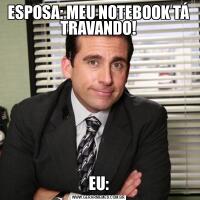 ESPOSA: MEU NOTEBOOK TÁ TRAVANDO!EU: