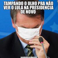 TAMPANDO O OLHO PRA NÃO VER O LULA NA PRESIDENCIA DE NOVO 