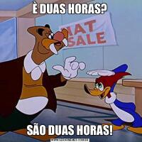 È DUAS HORAS?SÃO DUAS HORAS!