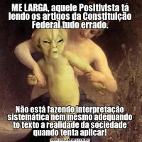 ME LARGA, aquele Positivista tá lendo os artigos da Constituição Federal tudo errado.Não está fazendo interpretação sistemática nem mesmo adequando to texto a realidade da sociedade quando tenta aplicar!