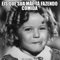 EIS QUE SUA MÃE TÁ FAZENDO COMIDA