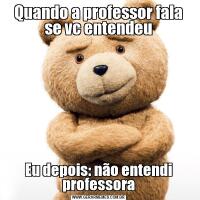 Quando a professor fala se vc entendeuEu depois: não entendi professora