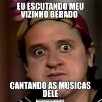 EU ESCUTANDO MEU VIZINHO BÊBADO CANTANDO AS MÚSICAS DELE
