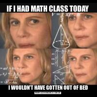 IF I HAD MATH CLASS TODAY I WOULDN'T HAVE GOTTEN OUT OF BED